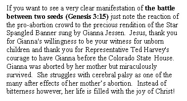 Text Box: If you want to see a very clear manifestation of the battle between two seeds (Genesis 3:15) just note the reaction of the pro-abortion crowd to the precious rendition of the Star Spangled Banner sung by Gianna Jessen.  Jesus, thank you for Gianna's willingness to be your witness for unborn children and thank you for Representative Ted Harvey's courage to have Gianna before the Colorado State House.  Gianna was aborted by her mother but miraculously survived.  She struggles with cerebral palsy as one of the many after effects of her mother's abortion.  Instead of bitterness however, her life is filled with the joy of Christ!